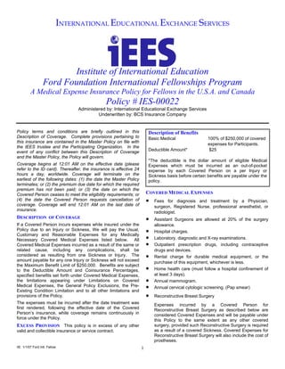 INTERNATIONAL EDUCATIONAL EXCHANGE SERVICES




                         Institute of International Education
                  Ford Foundation International Fellowships Program
         A Medical Expense Insurance Policy for Fellows in the U.S.A. and Canada
                                               Policy # IES-00022
                                Administered by: International Educational Exchange Services
                                         Underwritten by: BCS Insurance Company


Policy terms and conditions are briefly outlined in this               Description of Benefits
Description of Coverage. Complete provisions pertaining to             Basic Medical                  100% of $250,000 of covered
this insurance are contained in the Master Policy on file with
                                                                                                      expenses for Participants.
the IEES trustee and the Participating Organization. In the
                                                                       Deductible Amount*             $25
event of any conflict between this Description of Coverage
and the Master Policy, the Policy will govern.
                                                                       *The deductible is the dollar amount of eligible Medical
Coverage begins at 12:01 AM on the effective date (please              Expenses which must be incurred as an out-of-pocket
refer to the ID card). Thereafter, the insurance is effective 24       expense by each Covered Person on a per Injury or
hours a day, worldwide. Coverage will terminate on the                 Sickness basis before certain benefits are payable under the
earliest of the following dates: (1) the date the Master Policy        policy.
terminates; or (2) the premium due date for which the required
premium has not been paid; or (3) the date on which the
                                                                       COVERED MEDICAL EXPENSES
Covered Person ceases to meet the eligibility requirements; or
                                                                       •
(4) the date the Covered Person requests cancellation of                   Fees for diagnosis and treatment by a Physician,
coverage. Coverage will end 12:01 AM on the last date of                   surgeon, Registered Nurse, professional anesthetist, or
insurance.
                                                                           radiologist.
                                                                       •
DESCRIPTION OF COVERAGE                                                    Assistant Surgeons are allowed at 20% of the surgery
If a Covered Person incurs expenses while insured under the                allowance.
                                                                       •
Policy due to an Injury or Sickness, We will pay the Usual,                Hospital charges.
                                                                       •
Customary and Reasonable Expenses for any Medically
                                                                           Laboratory, diagnostic and X-ray examinations.
Necessary Covered Medical Expenses listed below. All
                                                                       •   Outpatient prescription drugs, including contraceptive
Covered Medical Expenses incurred as a result of the same or
related cause, including any complications, shall be                       drugs and devices.
                                                                       •
considered as resulting from one Sickness or Injury. The                   Rental charge for durable medical equipment, or the
amount payable for any one Injury or Sickness will not exceed              purchase of this equipment, whichever is less.
the Maximum Benefit Limit of $250,000. Benefits are subject
                                                                       •   Home health care (must follow a hospital confinement of
to the Deductible Amount and Coinsurance Percentages,
                                                                           at least 3 days).
specified benefits set forth under Covered Medical Expenses,
                                                                       •
the limitations appearing under Limitations on Covered                     Annual mammogram.
                                                                       •
Medical Expenses, the General Policy Exclusions, the Pre-                  Annual cervical cytologic screening. (Pap smear)
Existing Condition Limitation and to all other limitations and
                                                                       •
provisions of the Policy.                                                  Reconstructive Breast Surgery
The expenses must be incurred after the date treatment was                 Expenses incurred by a Covered Person for
first rendered, following the effective date of the Covered                Reconstructive Breast Surgery as described below are
Person’s insurance, while coverage remains continuously in                 considered Covered Expenses and will be payable under
force under the Policy.                                                    this Policy to the same extent as any other covered
                                                                           surgery, provided such Reconstructive Surgery is required
EXCESS PROVISION This policy is in excess of any other
                                                                           as a result of a covered Sickness. Covered Expenses for
valid and collectible insurance or service contract.
                                                                           Reconstructive Breast Surgery will also include the cost of
                                                                           prostheses.
IIE 1/1/07 Ford Intl. Fellow                                       1