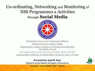 Co-ordinating, Networking and Monitoring of
NSS Programmes & Activities
through Social Media
Orientation Course for Programme Officers
National Service Scheme (NSS)
Organized by: Indian Institute of Entrepreneurship (IIE),
Guwahati, Assam
(An organization under Ministry of MSME, Govt. of India)
Sponsored by: Ministry of Youth Affairs & Sports, Govt. of India
Presented by: Syed M. Raza.
Digital & Social Media Strategist /Consultant,
Founder: Social Media Club - Assam
 