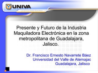 Presente y Futuro de la Industria Maquiladora Electrónica en la zona metropolitana de Guadalajara, Jalisco.  Dr. Francisco Ernesto Navarrete Báez Universidad del Valle de Atemajac Guadalajara, Jalisco  