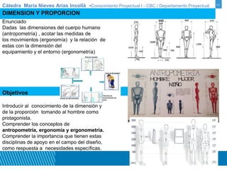 Cátedra Maria Nieves Arias Incollà -Conocimiento Proyectual I - CBC / Departamento Proyectual 11 
DIMENSION Y PROPORCION 
Enunciado 
Dadas las dimensiones del cuerpo humano 
(antropometría) , acotar las medidas de 
los movimientos (ergonomía) y la relación de 
estas con la dimensión del 
equipamiento y el entorno (ergonometría) 
Objetivos 
Introducir al conocimiento de la dimensión y 
de la proporción tomando al hombre como 
protagonista. 
Comprender los conceptos de 
antropometría, ergonomía y ergonometría. 
Comprender la importancia que tienen estas 
disciplinas de apoyo en el campo del diseño, 
como respuesta a necesidades específicas. 
 