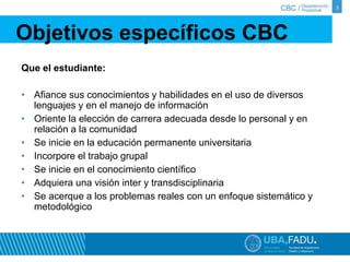 Objetivos específicos CBC 
Que el estudiante: 
• Afiance sus conocimientos y habilidades en el uso de diversos 
lenguajes y en el manejo de información 
• Oriente la elección de carrera adecuada desde lo personal y en 
relación a la comunidad 
• Se inicie en la educación permanente universitaria 
• Incorpore el trabajo grupal 
• Se inicie en el conocimiento científico 
• Adquiera una visión inter y transdisciplinaria 
• Se acerque a los problemas reales con un enfoque sistemático y 
metodológico 
3 
 