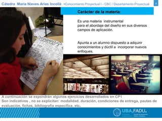 Cátedra Maria Nieves Arias Incollà -Conocimiento Proyectual I - CBC / Departamento Proyectual 6 
Carácter de la materia: 
Es una materia instrumental 
para el abordaje del diseño en sus diversos 
campos de aplicación. 
Apunta a un alumno dispuesto a adquirir 
conocimientos y dúctil a incorporar nuevos 
enfoques. 
A continuación se expondrán algunos ejercicios desarrollados en CP1 
Son indicativos , no se explicitan: modalidad, duración, condiciones de entrega, pautas de 
evaluación, fichas, bibliografía específica, etc. 
 