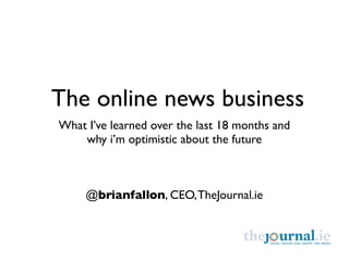 The online news business
What I’ve learned over the last 18 months and
    why i’m optimistic about the future



     @brianfallon, CEO, TheJournal.ie
 