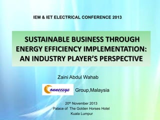 IEM & IET ELECTRICAL CONFERENCE 2013

SUSTAINABLE BUSINESS THROUGH
ENERGY EFFICIENCY IMPLEMENTATION:
AN INDUSTRY PLAYER’S PERSPECTIVE
Zaini Abdul Wahab
Group,Malaysia
20th November 2013
Palace of The Golden Horses Hotel
Kuala Lumpur

 