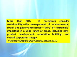 More than 50%
of executives consider
sustainability—the management of environmental,
social, and governance issues—“very” or “extremely”
important in a wide range of areas, including newproduct development, reputation building, and
overall corporate strategy.
-McKinsey Global Survey Result, March 2010

 