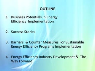 OUTLINE
1. Business Potentials In Energy
Efficiency Implementation
2. Success Stories
3. Barriers & Counter Measures For Sustainable
Energy Efficiency Programs Implementation
4. Energy Efficiency Industry Development & The
Way Forward

 