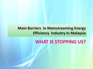 Main Barriers In Mainstreaming Energy
Efficiency Industry In Malaysia

WHAT IS STOPPING US?

 