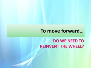 To move forward…
DO WE NEED TO
REINVENT THE WHEEL?

 