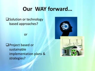 Our WAY forward…
Solution or technology
based approaches?
or
Project based or
sustainable
implementation plans &
strategies?

 