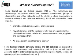 • Social Capital can be defined (source: IIRC) as “the institutions and
relationships established within and between communities, groups of
stakeholders and other networks, and the ability to share information, to
enhance individual and collective well-being. Social and relationship capital
includes:
• Shared norms & common values and behaviours
• Key relationships and the trust and loyalty that an organization has
developed and strives to build and protect with customers, suppliers
and business partners
• An organization’s social licence to operate”
• Some business models, company policies and CSR activities are designed to
improve such institutions and relationships, and in doing so, will usually
generate positive externalities (eg: improvements in public health, societal job
creation, environmental conditions, etc.).
What is “Social Capital”? Social Capital
Externalities
 