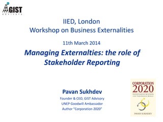 IIED, London
Workshop on Business Externalities
11th March 2014
Pavan Sukhdev
Founder & CEO, GIST Advisory
UNEP Goodwill Ambassador
Author “Corporation 2020”
Managing Externalties: the role of
Stakeholder Reporting
 