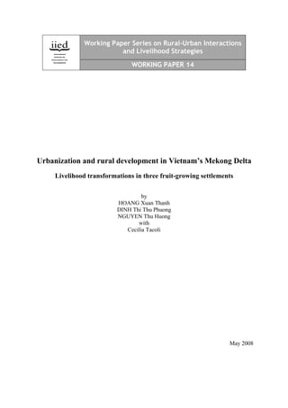 Working Paper Series on Rural-Urban Interactions
                         and Livelihood Strategies

                               WORKING PAPER 14




Urbanization and rural development in Vietnam’s Mekong Delta
     Livelihood transformations in three fruit-growing settlements

                                   by
                          HOANG Xuan Thanh
                          DINH Thi Thu Phuong
                          NGUYEN Thu Huong
                                 with
                             Cecilia Tacoli




                                                                May 2008
 