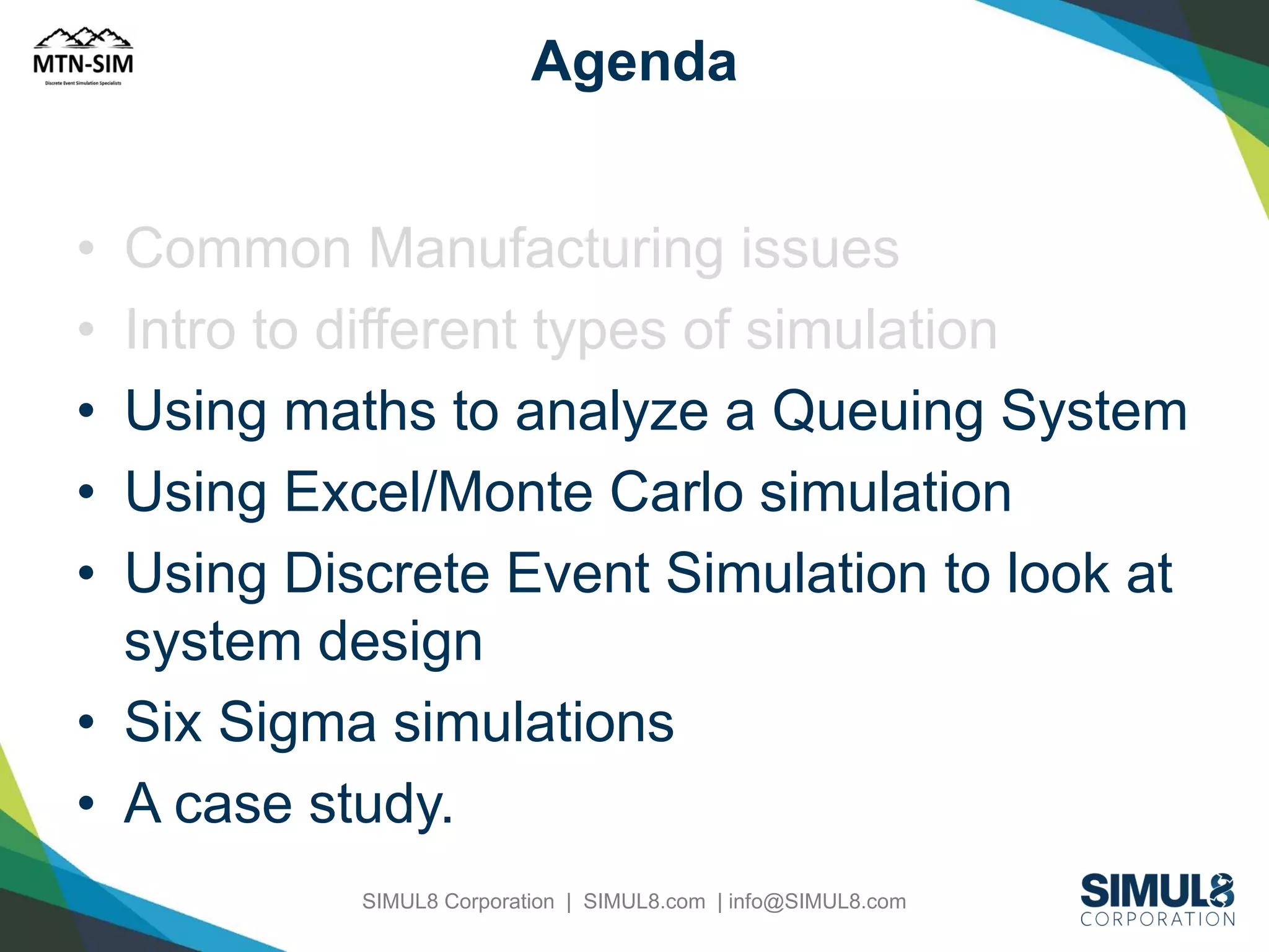 Agenda
•
•
•
•
•

Common Manufacturing issues
Intro to different types of simulation
Using maths to analyze a Queuing System
Using Excel/Monte Carlo simulation
Using Discrete Event Simulation to look at
system design
• Six Sigma simulations
• A case study.
SIMUL8 Corporation | SIMUL8.com | info@SIMUL8.com

 