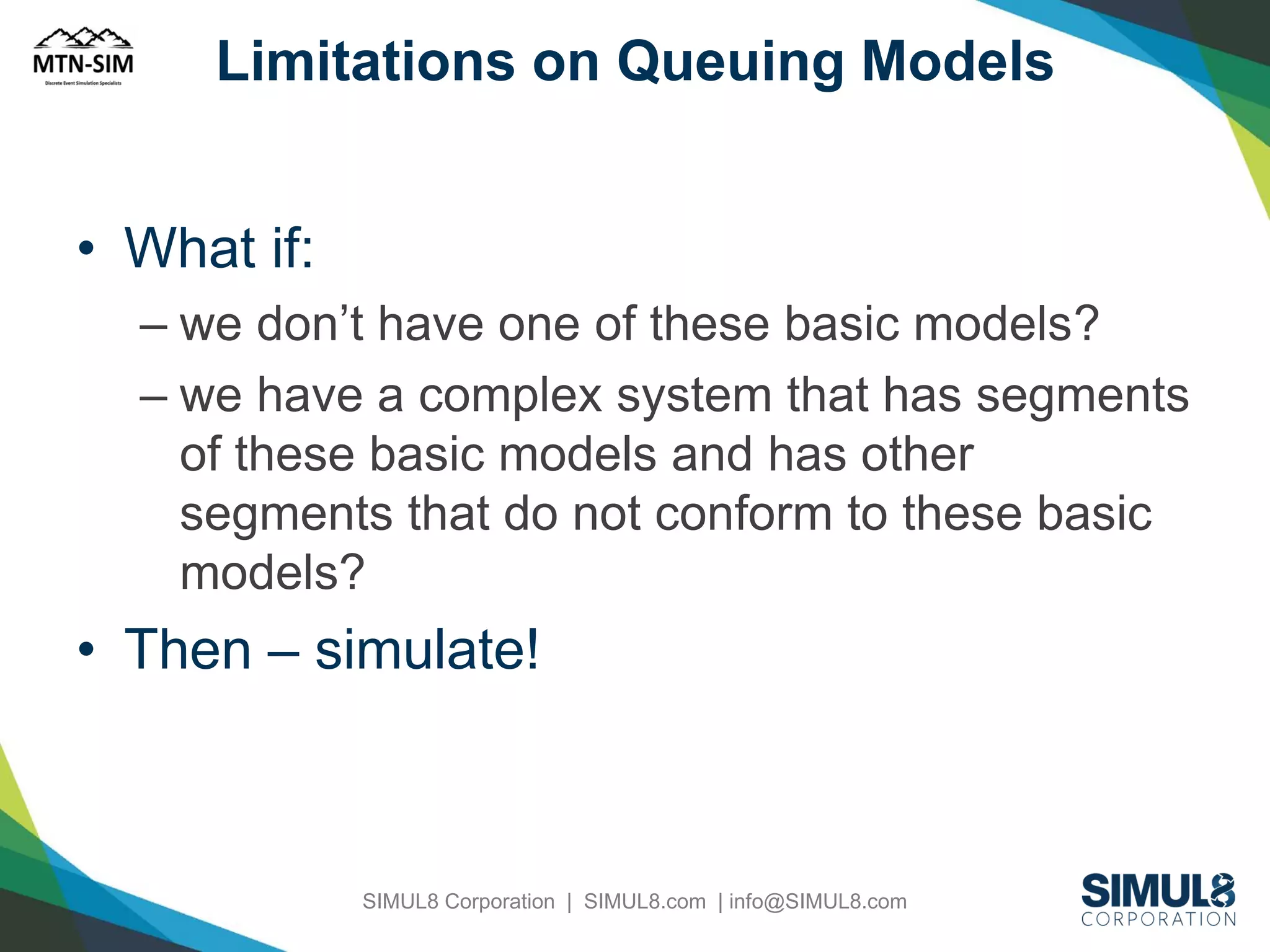 Limitations on Queuing Models

• What if:
– we don’t have one of these basic models?
– we have a complex system that has segments
of these basic models and has other
segments that do not conform to these basic
models?

• Then – simulate!

SIMUL8 Corporation | SIMUL8.com | info@SIMUL8.com

 