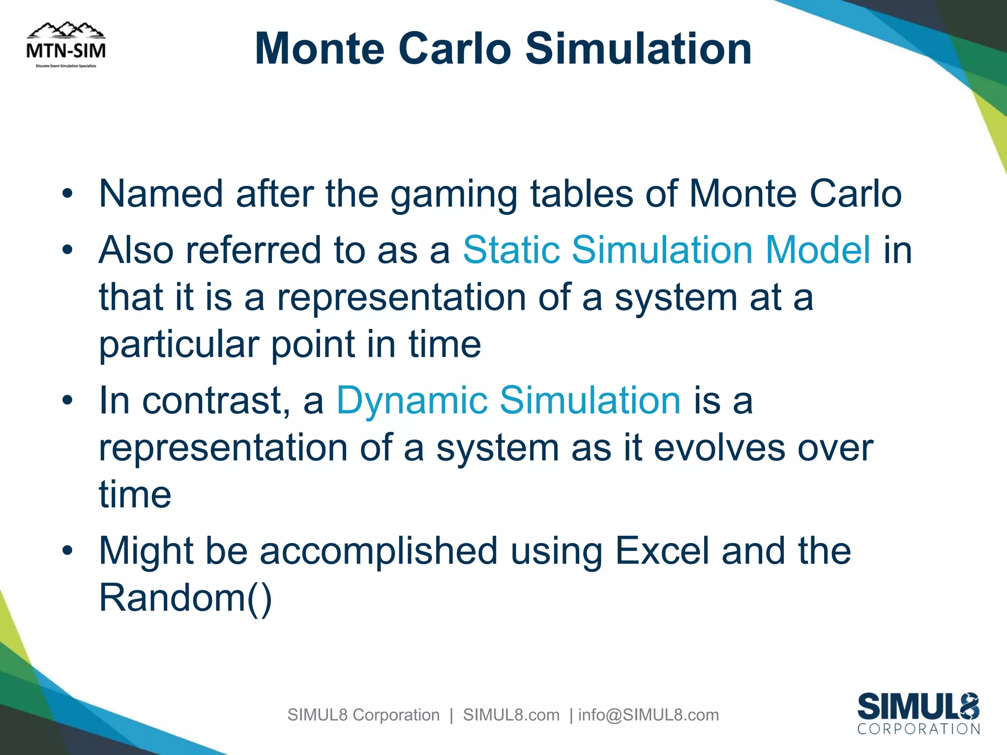Monte Carlo Simulation
• Named after the gaming tables of Monte Carlo
• Also referred to as a Static Simulation Model in
that it is a representation of a system at a
particular point in time
• In contrast, a Dynamic Simulation is a
representation of a system as it evolves over
time
• Might be accomplished using Excel and the
Random()
SIMUL8 Corporation | SIMUL8.com | info@SIMUL8.com

 
