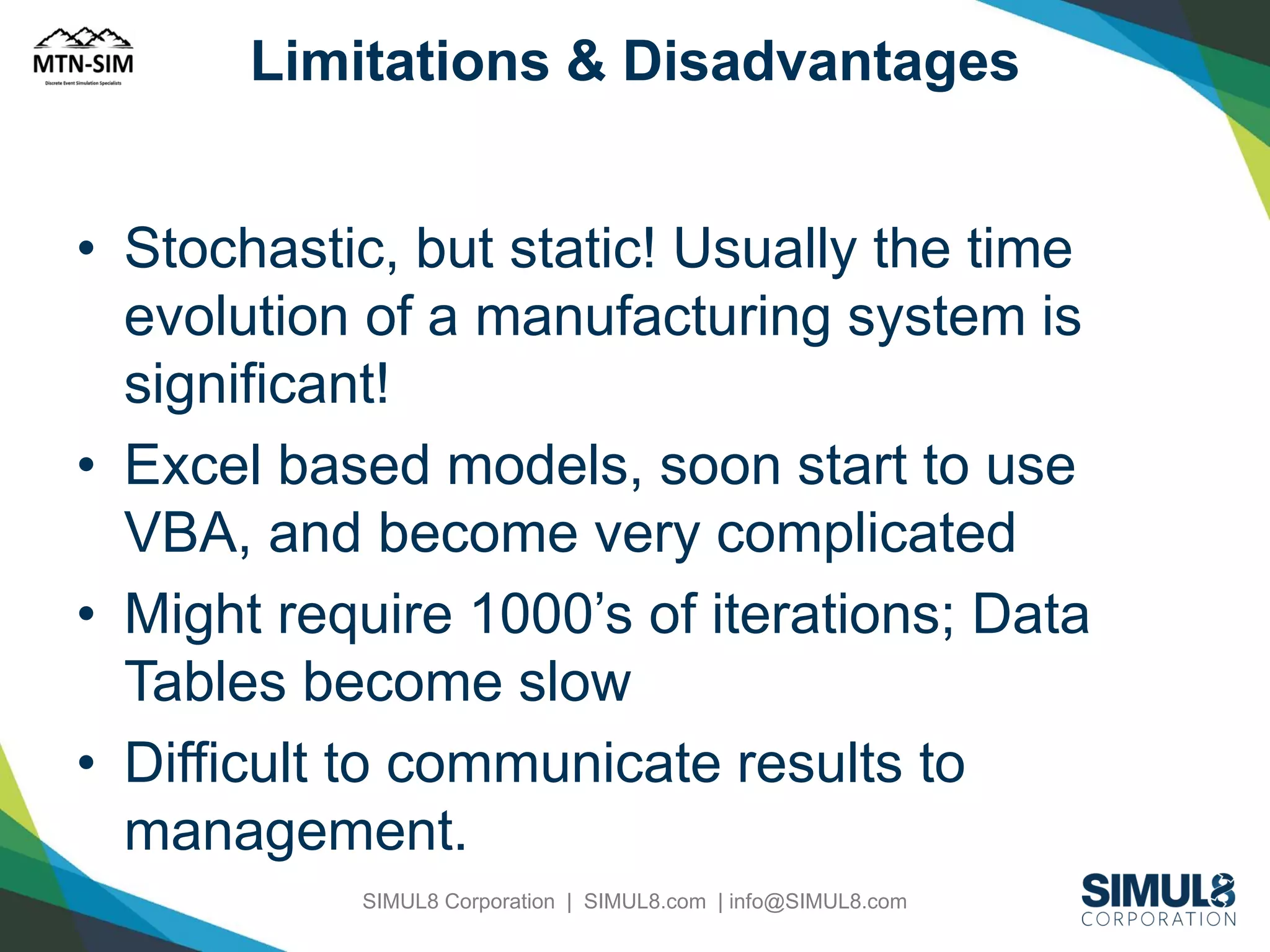 Limitations & Disadvantages

• Stochastic, but static! Usually the time
evolution of a manufacturing system is
significant!
• Excel based models, soon start to use
VBA, and become very complicated
• Might require 1000’s of iterations; Data
Tables become slow
• Difficult to communicate results to
management.
SIMUL8 Corporation | SIMUL8.com | info@SIMUL8.com

 