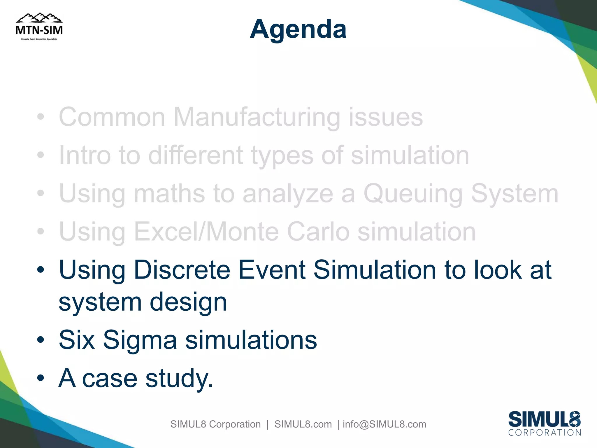 Agenda
•
•
•
•
•

Common Manufacturing issues
Intro to different types of simulation
Using maths to analyze a Queuing System
Using Excel/Monte Carlo simulation
Using Discrete Event Simulation to look at
system design
• Six Sigma simulations
• A case study.
SIMUL8 Corporation | SIMUL8.com | info@SIMUL8.com

 