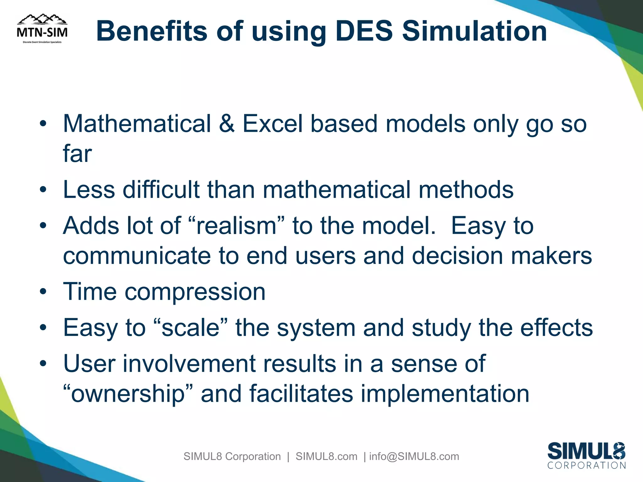Benefits of using DES Simulation
• Mathematical & Excel based models only go so
far
• Less difficult than mathematical methods
• Adds lot of “realism” to the model. Easy to
communicate to end users and decision makers
• Time compression
• Easy to “scale” the system and study the effects
• User involvement results in a sense of
“ownership” and facilitates implementation
SIMUL8 Corporation | SIMUL8.com | info@SIMUL8.com

 