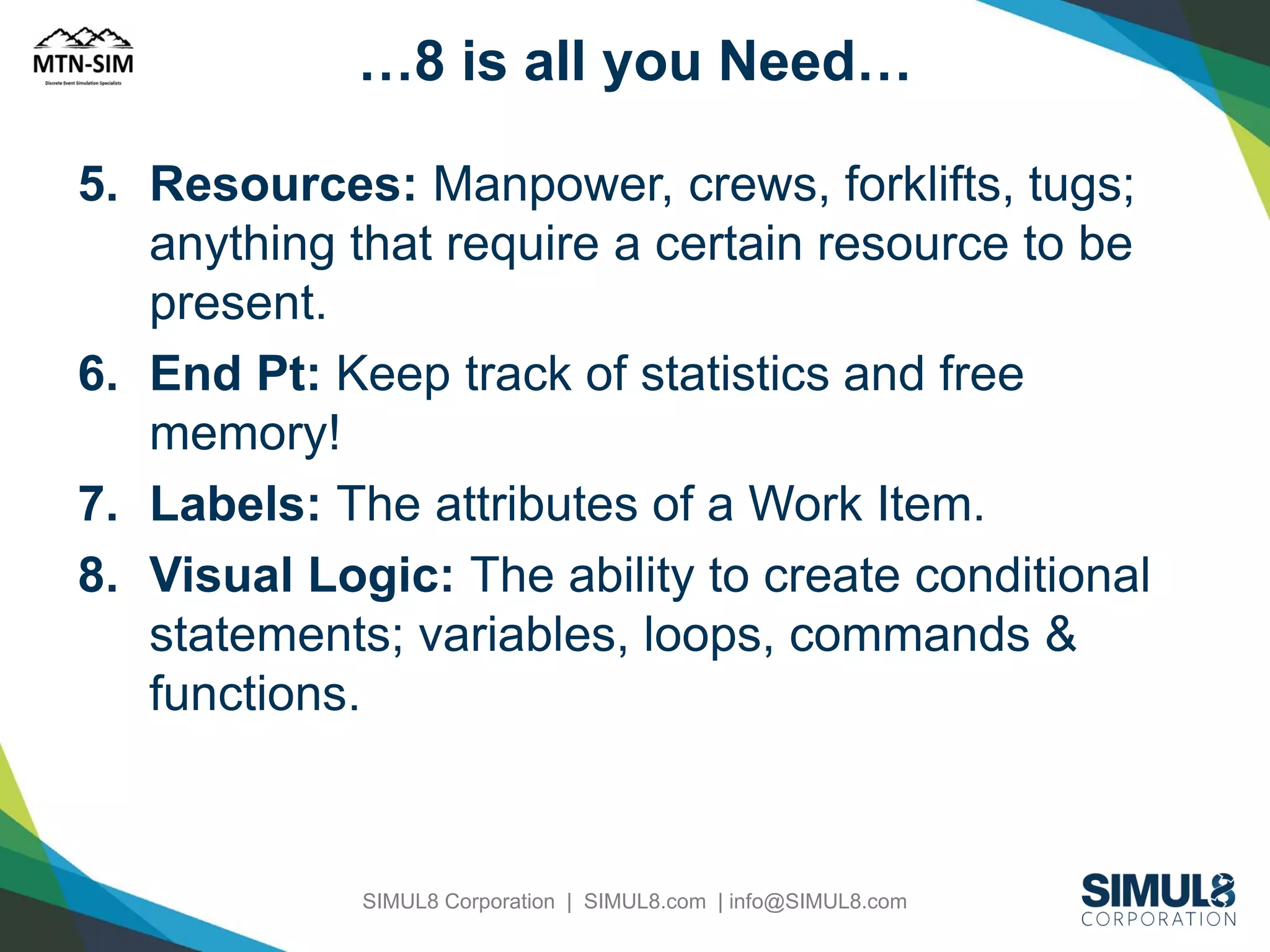 …8 is all you Need…
5. Resources: Manpower, crews, forklifts, tugs;
anything that require a certain resource to be
present.
6. End Pt: Keep track of statistics and free
memory!
7. Labels: The attributes of a Work Item.
8. Visual Logic: The ability to create conditional
statements; variables, loops, commands &
functions.

SIMUL8 Corporation | SIMUL8.com | info@SIMUL8.com

 