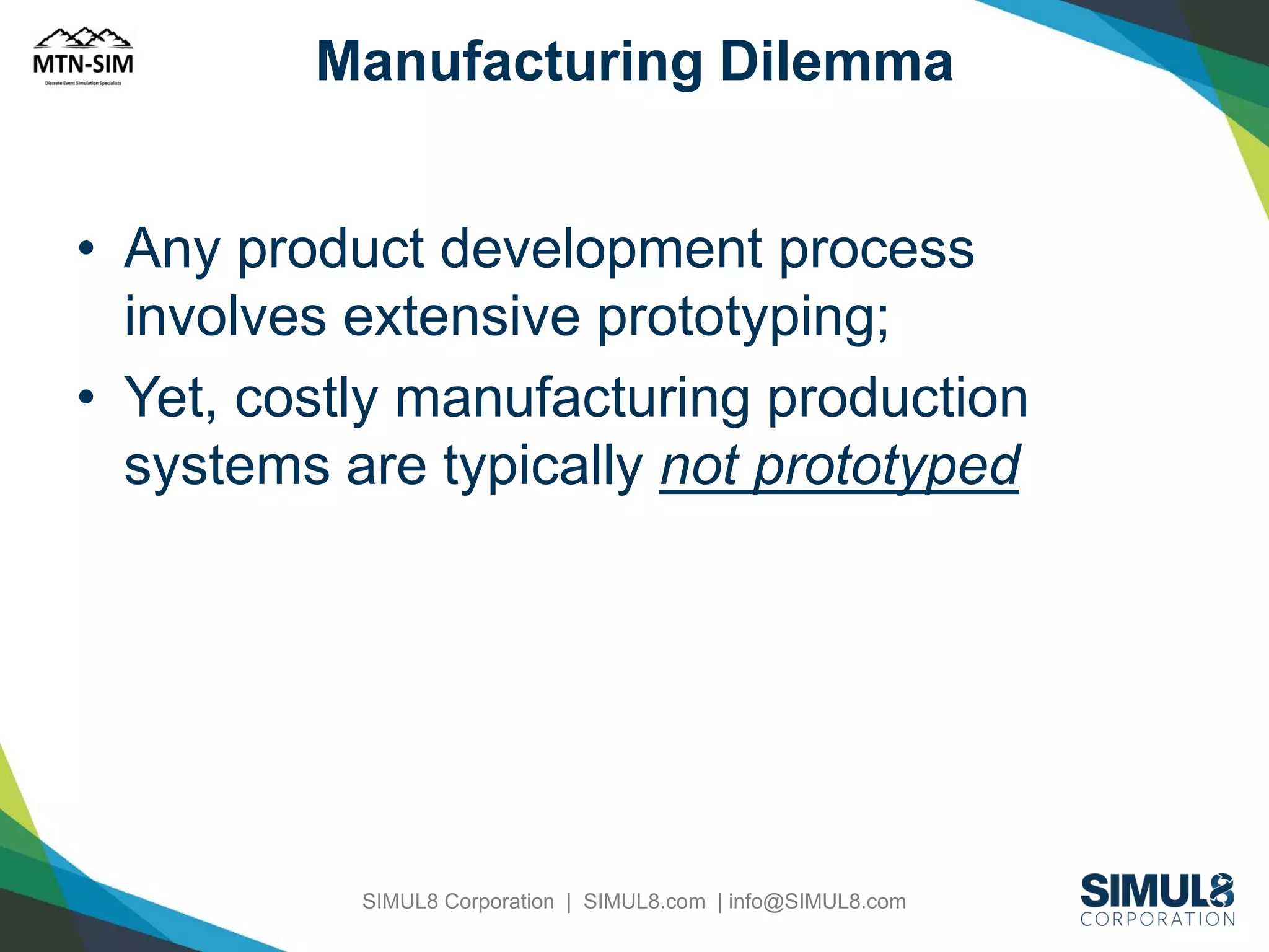 Manufacturing Dilemma

• Any product development process
involves extensive prototyping;
• Yet, costly manufacturing production
systems are typically not prototyped

SIMUL8 Corporation | SIMUL8.com | info@SIMUL8.com

 