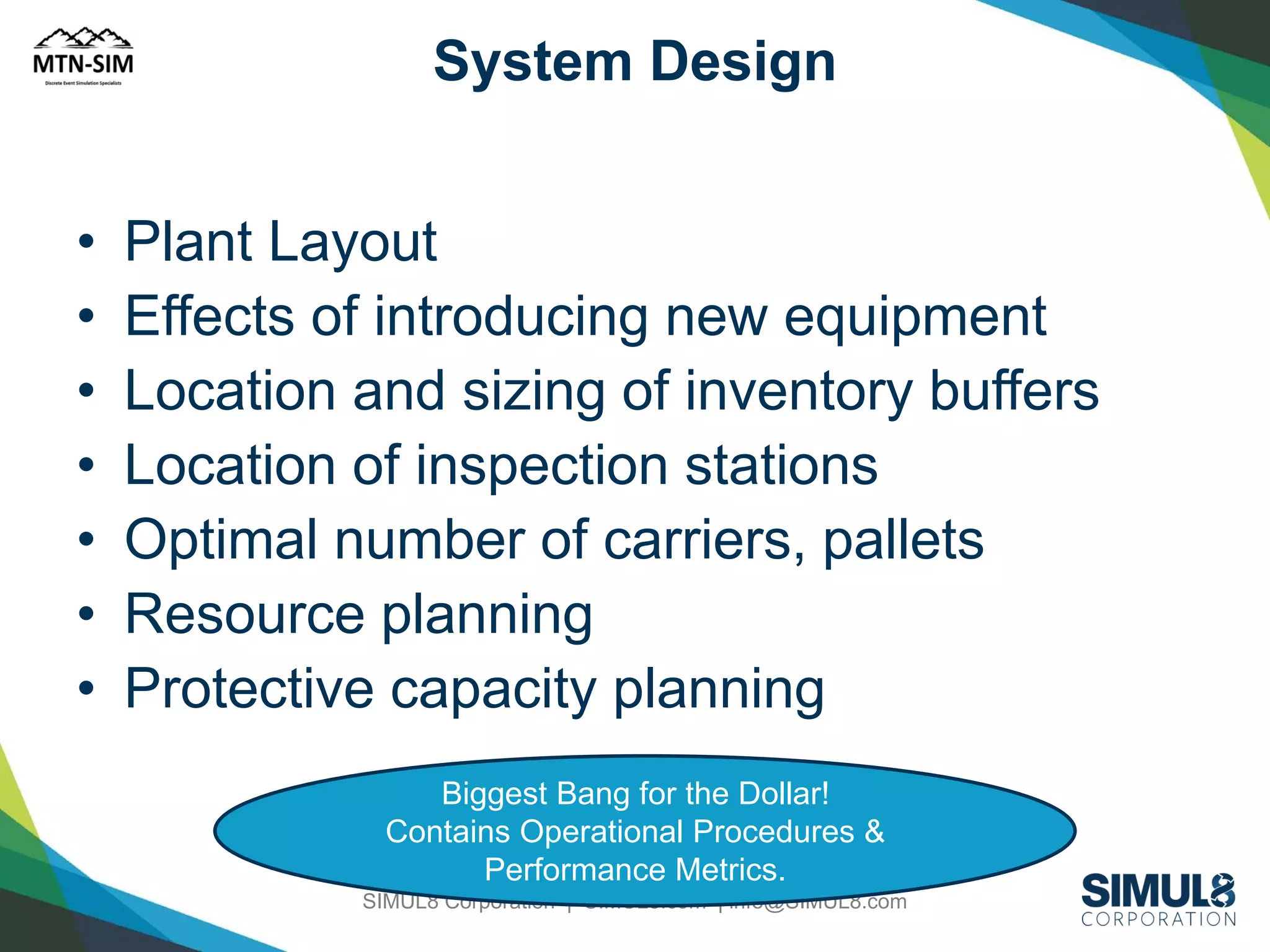 System Design

•
•
•
•
•
•
•

Plant Layout
Effects of introducing new equipment
Location and sizing of inventory buffers
Location of inspection stations
Optimal number of carriers, pallets
Resource planning
Protective capacity planning
Biggest Bang for the Dollar!
Contains Operational Procedures &
Performance Metrics.
SIMUL8 Corporation | SIMUL8.com | info@SIMUL8.com

 