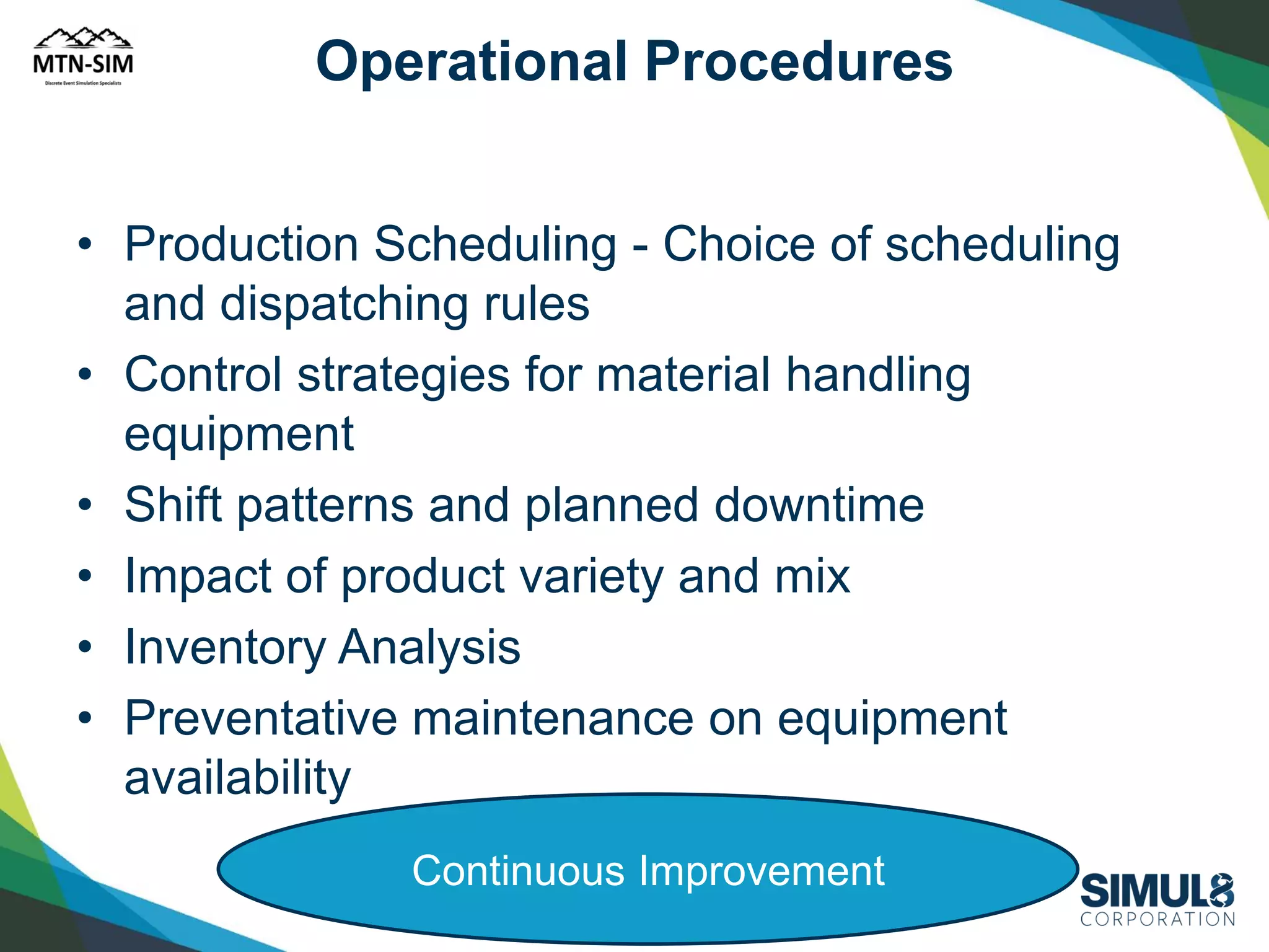Operational Procedures
• Production Scheduling - Choice of scheduling
and dispatching rules
• Control strategies for material handling
equipment
• Shift patterns and planned downtime
• Impact of product variety and mix
• Inventory Analysis
• Preventative maintenance on equipment
availability
Continuous Improvement

SIMUL8 Corporation | SIMUL8.com | info@SIMUL8.com

 