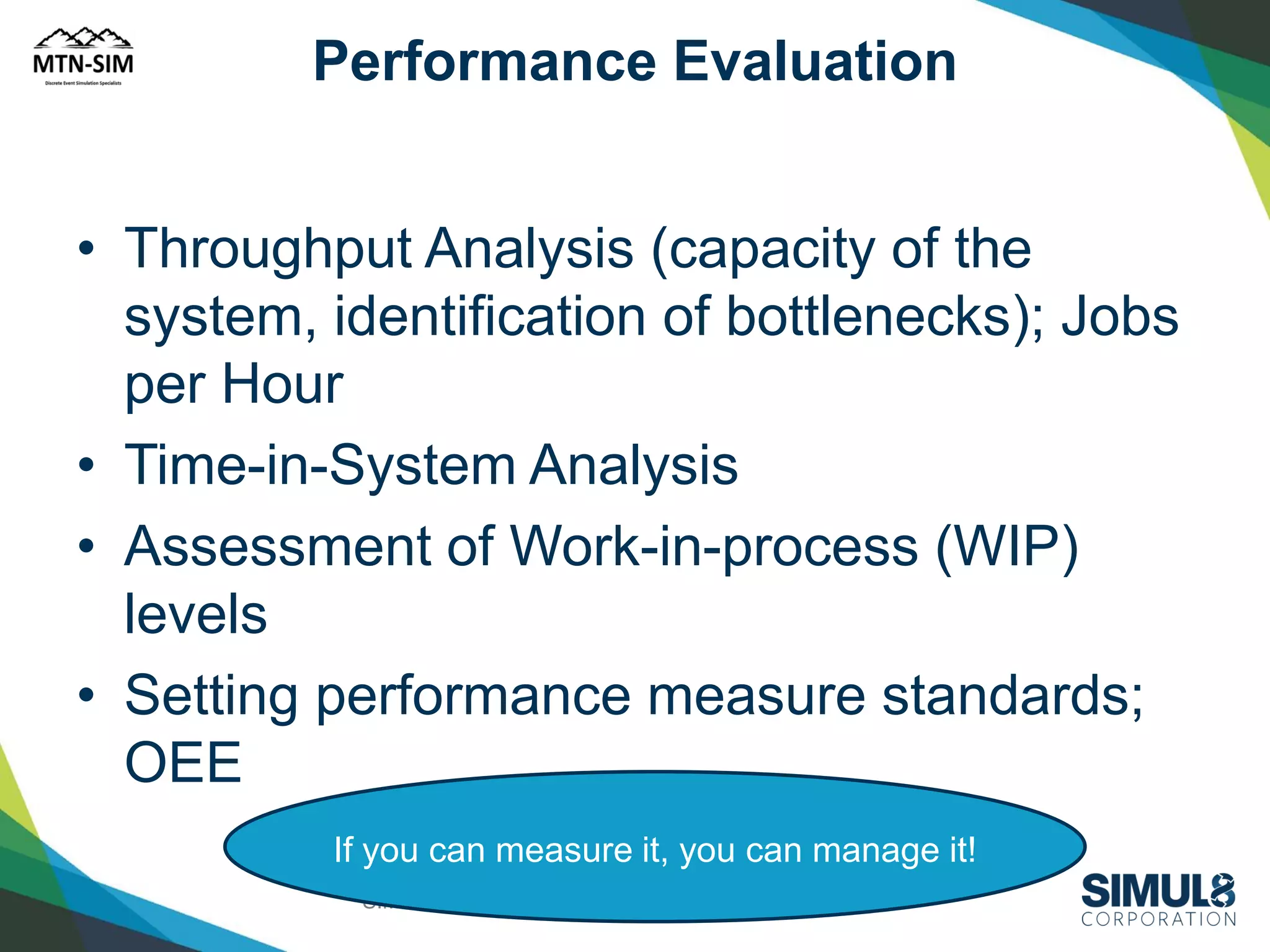 Performance Evaluation

• Throughput Analysis (capacity of the
system, identification of bottlenecks); Jobs
per Hour
• Time-in-System Analysis
• Assessment of Work-in-process (WIP)
levels
• Setting performance measure standards;
OEE
If you can measure it, you can manage it!
SIMUL8 Corporation | SIMUL8.com | info@SIMUL8.com

 