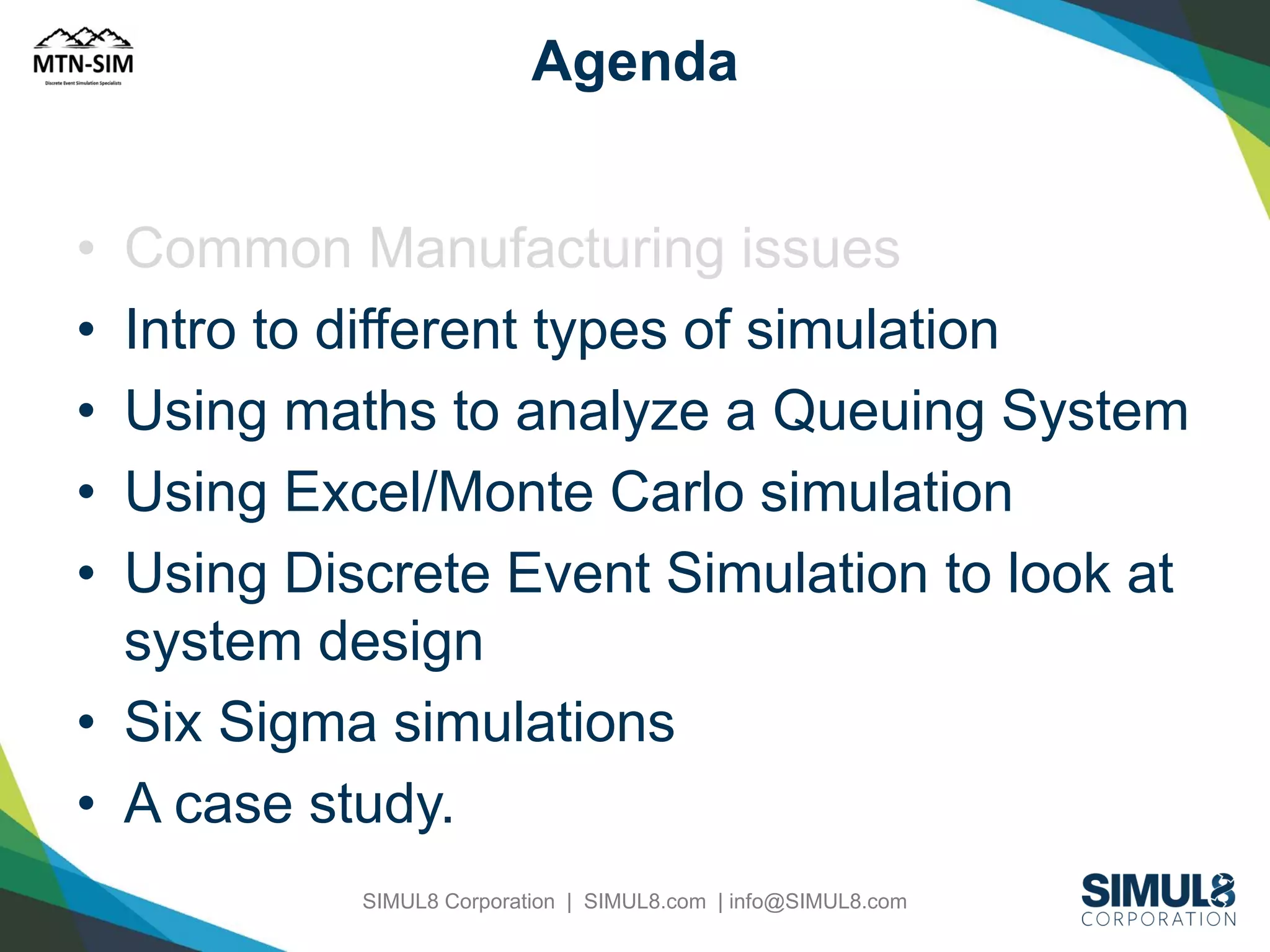 Agenda
•
•
•
•
•

Common Manufacturing issues
Intro to different types of simulation
Using maths to analyze a Queuing System
Using Excel/Monte Carlo simulation
Using Discrete Event Simulation to look at
system design
• Six Sigma simulations
• A case study.
SIMUL8 Corporation | SIMUL8.com | info@SIMUL8.com

 