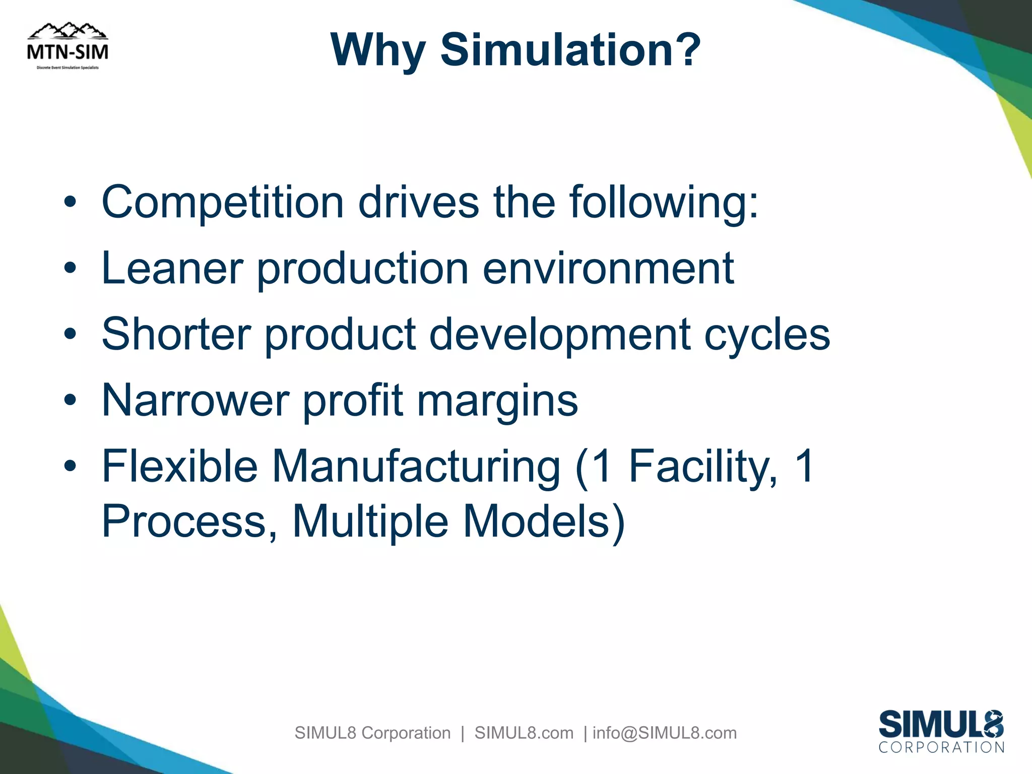 Why Simulation?

•
•
•
•
•

Competition drives the following:
Leaner production environment
Shorter product development cycles
Narrower profit margins
Flexible Manufacturing (1 Facility, 1
Process, Multiple Models)

SIMUL8 Corporation | SIMUL8.com | info@SIMUL8.com

 