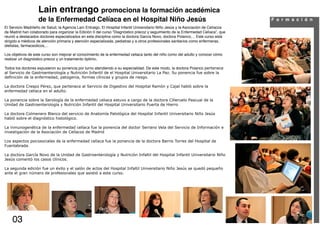 Lain entrango promociona la formación académica
                    de la Enfermedad Celíaca en el Hospital Niño Jesús                                                                F o r m a c i ó n
El Servicio Madrileño de Salud, la Agencia Laín Entralgo, El Hospital Infantil Universitario Niño Jesús y la Asociación de Celíacos
de Madrid han colaborado para organizar la Edición II del curso “Diagnóstico precoz y seguimiento de la Enfermedad Celíaca”, que
reunió a destacados doctores especializados en esta disciplina como la doctora García Novo, doctora Polanco,... Este curso está
dirigido a médicos de atención primaria y atención especializada, pediatras y a otros profesionales sanitarios como enfermeras,
dietistas, farmaceúticos,...

Los objetivos de este curso son mejorar el conocimiento de la enfermedad celiaca tanto del niño como del adulto y conocer cómo
realizar un diagnóstico precoz y un tratamiento óptimo.

Todos los doctores expusieron su ponencia por turno atendiendo a su especialidad. De este modo, la doctora Polanco pertenece
al Servicio de Gastroenterología y Nutrición Infantil de el Hospital Universitario La Paz. Su ponencia fue sobre la
definición de la enfermedad, patogenia, formas clínicas y grupos de riesgo.

La doctora Crespo Pérez, que pertenece al Servicio de Digestivo del Hospital Ramón y Cajal habló sobre la
enfermedad celiaca en el adulto.

La ponencia sobre la Serología de la enfermedad celiaca estuvo a cargo de la doctora Cilleruelo Pascual de la
Unidad de Gastroenterología y Nutrición Infantil del Hospital Universitario Puerta de Hierro

La doctora Colmenero Blanco del servicio de Anatomía Patológica del Hospital Infantil Universitario Niño Jesús
habló sobre el diagnóstico histológico.

La inmunogenética de la enfermedad celíaca fue la ponencia del doctor Serrano Vela del Servicio de Información e
investigación de la Asociación de Celíacos de Madrid

Los aspectos psicosociales de la enfermedad celíaca fue la ponencia de la doctora Barrio Torres del Hospital de
Fuenlabrada.

La doctora García Novo de la Unidad de Gastroenterología y Nutrición Infaltil del Hospital Infantil Universitario Niño
Jesús comentó los casos clínicos.

La segunda edición fue un éxito y el salón de actos del Hospital Infaltil Universitario Niño Jesús se quedó pequeño
ante el gran número de profesionales que asistió a este curso.




    03
 