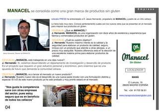 E m p r e s a
     MANACEL se consolida como una gran marca de productos sin gluten
                                                celicalia PRESS ha entrevistado a D. Jesús Hernando, propietario de MANACEL y padre de un niño celíaco.

                                                Lo tiene todo muy claro. Conoce perfectamente cuales son los nuevos retos que se presentan en el mercado
                                                para mejorar sus productos sin gluten.

                                                 CELICALIA: ¿Qué es MANACEL?.
                                                 J. Hernando: MANACEL es una organización con doce años de existencia y experiencia que
                                                 fabrica y comercializa productos sin gluten.
                                                 CELICALIA: ¿Cuál es vuestro objetivo?.
                                                 J. Hernando: Nuestro máximo interés es la calidad y la
                                                 seguridad para elaborar un producto de calidad, seguro,
                                                 incluso con un producto que atiende a otras alergias, a un
                                                 precio muy asequible. Nuestra diferencia está en la elección de
Jesús Hernando. Director de MANACEL              una excelente materia prima para elaborar productos de
                                                 calidad.
CELICALIA: ¿MANACEL está trabajando en una idea nueva?.
J. Hernando: Sí, estamos desarrollando un departamento de investigación y desarrollo de producto.
Es un proyecto que requiere un gran esfuerzo personal y económico, pero creemos que es una
apuesta de futuro que demanda la comunidad celíaca.                                                                           LOCALIZADOR
CELICALIA: ¿MANACEL va a lanzar al mercado un nuevo producto?.
J. Hernando: Nuestro nuevo reto es el desarrollo de una nueva pasta tricolor con una formulación distinta y                        MANÁ
especial. El I+D de este nuevo producto ya ha sido probado y muy pronto estará en el mercado.
                                                                                                                              C/ Lanuza, 19
                                                                                                                         28028 MADRID ESPAÑA
  “Nos gusta la competencia
  sana con otras empresas                                                                                                  Tel.: +34 91725 56 61
  del sector, pues estoy
                                                                                                                      www.manaproductossingluten.com
  seguro que es en beneﬁcio
  de todos los celíacos”


   04
 