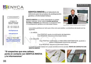 E m p r e s a




                                    GENYCA INNOVA es el laboratorio de
                                    referencia para las pruebas de predisposición
                                    genética a Enfermedad Celíaca
         LOCALIZADOR
                                 GENYCA INNOVA es un centro especializado en análisis
           C/ Alegría, 18        genético molecular, donde realizan pruebas genéticas
        28220 Majadahonda        sencillas e indoloras para determinar si una persona tiene
        MADRID - ESPAÑA          o no predisposición genética a la Enfermedad Celíaca.
                                                                                               Teresa Perucho. Directora General de GENYCA INNOVA
       Telf.: +34 91 634 61 06
       Fax: +34 91 639 92 16         Las pruebas genéticas son tanto para niños como para adultos. Los beneﬁcios del estudio son los
                                     siguientes:
         info@genyca.es
                                      1. En NIÑOS:
         www.genyca.es
                                                     Si es POSITIVO: ayuda a la conﬁrmación del diagnóstico.
                                                     Si es NEGATIVO: descarta la Enfermedad Celíaca.
       Video en YOUTUBE:
     http://www.youtube.com/          2. En ADULTOS:
      watch?v=z81ahulhY5Q                               Si es POSITIVO: Conﬁrmación en FAMILIARES ASINTOMÁTICOS, ayudando a
                                                                       prevenir enfermedades autoinmunes asociadas.
                                                       Si es NEGATIVO: descarta la Enfermedad Celíaca
                                     La prueba la puedes realizar en tu propio domicilio de forma sencilla. PONTE EN CONTACTO CON
                                     GENYCA INNOVA.

 “Si sospechas que eres celíaco,
 ponte en contacto con GENYCA INNOVA
 y te informaremos”

06
 
