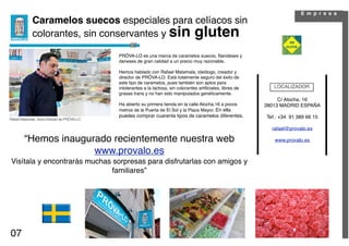 E m p r e s a
             Caramelos suecos especiales para celíacos sin
             colorantes, sin conservantes y sin gluten

                                              PRÖVA-LO es una marca de caramelos suecos, ﬁlandeses y
                                              daneses de gran calidad a un precio muy razonable.

                                              Hemos hablado con Rafael Matamala, ideólogo, creador y
                                              director de PRÖVA-LO. Está totalmente seguro del éxito de
                                              este tipo de caramelos, pues también son aptos para
                                              intolerantes a la lactosa, sin colorantes artiﬁciales, libres de      LOCALIZADOR
                                              grasas trans y no han sido manipulados genéticamente.
                                                                                                                      C/ Atocha, 16
                                              Ha abierto su primera tienda en la calle Atocha,16 a pocos         28013 MADRID ESPAÑA
                                              metros de la Puerta de El Sol y la Plaza Mayor. En ella
                                              puedes comprar cuarenta tipos de caramelos diferentes.             Tef.: +34 91 389 66 15
Rafael Matamala. Socio Director de PRÖVA-LO

                                                                                                                   rafael@provalo.es

        “Hemos inaugurado recientemente nuestra web                                                                 www.provalo.es

                      www.provalo.es
 Visítala y encontrarás muchas sorpresas para disfrutarlas con amigos y
                               familiares”




07
 