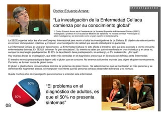 I n v e s t i g a c i ó n
                                             Doctor Eduardo Arranz:

                                             “La investigación de la Enfermedad Celíaca
                                             comienza por su conocimiento global”
                                             El Doctor Eduardo Arranz es el Presidente de La Sociedad Española de Enfermedad Celíaca (SEEC),
                                             investigador y profesor en la Facultad de Medicina de Valladolid. Ha recibido diversos Premios por su
D. Eduardo Arranz.                           labor investigadora y es reconocido como un gran experto en esta disciplina.

 La SEEC organiza todos los años un Congreso Internacional para reunir a todos los investigadores de La Celíaca. El objetivo de este encuentro
 es conocer cómo pueden colaborar y proponen una investigación de calidad que sea de utilidad para los pacientes.
 La Enfermedad Celíaca es una gran desconocida. La Enfermedad Celíaca no sólo afecta al intestino, sino que está asociada a ciento cincuenta
 enfermedades distintas. En EE.UU. la llaman “la gran simuladora”. Su interés es saber por qué se maniﬁesta en unos individuos y en otros no,
 aunque los dos tengan predisposición. El 30% de la población tiene predisposición, sin embargo, el 5% la desarrolla. ¿Por qué?.
 Hay diversas lineas de investigación, que están más centradas en el diagnóstico precoz que en la resolución deﬁnitiva de la Enfermedad.
 El intestino no está preparado para digerir todo el gluten que se consume. No tenemos suﬁcientes enzimas para digerir el gluten correctamente.
 Por tanto, se forman trozos de gluten tóxico.
 El gluten o gliadina tiene cincuenta tipos distintos de proteínas de gluten tóxico. Se seleccionan las que se maniﬁestan en más personas y se
 identiﬁcan los fragmentos tóxicos, se manipulan y se intenta que las personas celíacas desarrollen tolerancia y no rechazo.

 Queda muchos años de investigación para comenzar a entender esta enfermedad.



                     50%
                                     “El problema en el
                                     diagnóstico de adultos, es
          50%                        que el 50% no presenta
                                     síntomas”
08
 