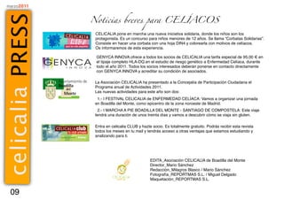 marzo2011



ce lic al ia PR ES S   Noticias breves para CELÍACOS

                        CELICALIA pone en marcha una nueva iniciativa solidaria, donde los niños son los
                        protagonista. Es un concurso para niños menores de 12 años. Se llama “Corbatas Solidarias”.
                        Consiste en hacer una corbata con una hoja DIN4 y colorearla con motivos de celíacos.
                        Os informaremos de esta experiencia.

                        GENYCA INNOVA ofrece a todos los socios de CELICALIA una tarifa especial de 95,00 € en
                        el tipaje completo HLA-DQ en el estudio de riesgo genético a Enfermedad Celíaca, durante
                        todo el año 2011. Todos los socios interesados deberán ponerse en contacto directamente
                        con GENYCA INNOVA y acreditar su condición de asociados.

                        La Asociación CELICALIA ha presentado a la Concejalía de Participación Ciudadana el
                        Programa anual de Actividades 2011.
                        Las nuevas actividades para este año son dos:
                         1.- I FESTIVAL CELICALIA de ENFERMEDAD CELÍACA: Vamos a organizar una jornada
                        en Boadilla del Monte, como epicentro de la zona noroeste de Madrid.
                         2.- I MARCHA A PIE BOADILLA DEL MONTE - SANTIAGO DE COMPOSTELA: Este viaje
                        tendrá una duración de unos treinta días y vamos a descubrir cómo se viaja sin gluten.

                        Entra en celicalia CLUB y hazte socio. Es totalmente gratuito. Podrás recibir esta revista
                        todos los meses en tu mail y tendrás acceso a otras ventajas que estamos estudiando y
                        analizando para ti.




                                                       EDITA_Asociación CELICALIA de Boadilla del Monte
                                                       Director_Mario Sánchez
                                                       Redacción_Milagros Blasco / Mario Sánchez
                                                       Fotografía_REPORTMAS S.L. / Miguel Delgado
                                                       Maquetación_REPORTMAS S.L.


    09
 