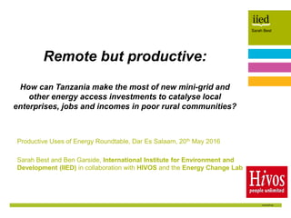 Sarah Best
Author name
Date
Sarah Best
Productive Uses of Energy Roundtable, Dar Es Salaam, 20th May 2016
Sarah Best and Ben Garside, International Institute for Environment and
Development (IIED) in collaboration with HIVOS and the Energy Change Lab
Remote but productive:
How can Tanzania make the most of new mini-grid and
other energy access investments to catalyse local
enterprises, jobs and incomes in poor rural communities?
 
