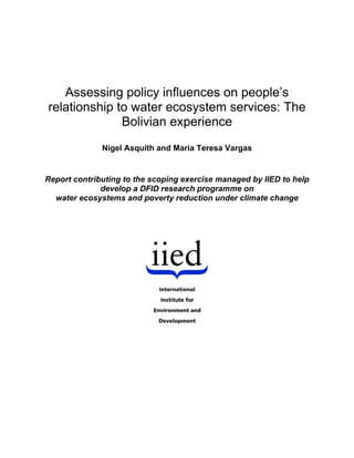 Assessing policy influences on people’s
relationship to water ecosystem services: The
              Bolivian experience
              Nigel Asquith and Maria Teresa Vargas


Report contributing to the scoping exercise managed by IIED to help
              develop a DFID research programme on
  water ecosystems and poverty reduction under climate change
 
