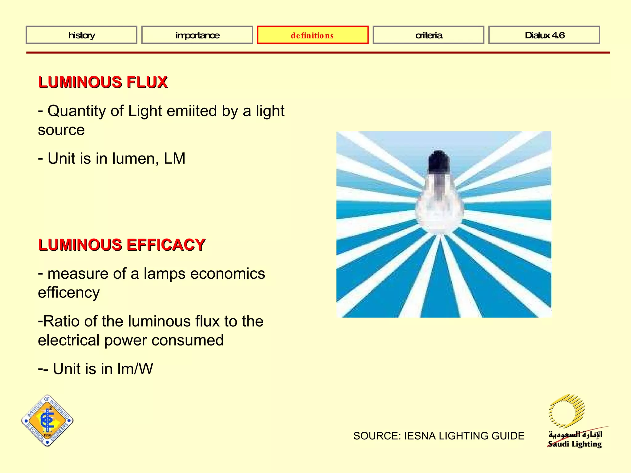 SOURCE: IESNA LIGHTING GUIDE history importance definitions criteria Dialux 4.6 LUMINOUS FLUX Quantity of Light emiited by a light source Unit is in lumen, LM LUMINOUS EFFICACY measure of a lamps economics efficency Ratio of the luminous flux to the electrical power consumed - Unit is in lm/W 