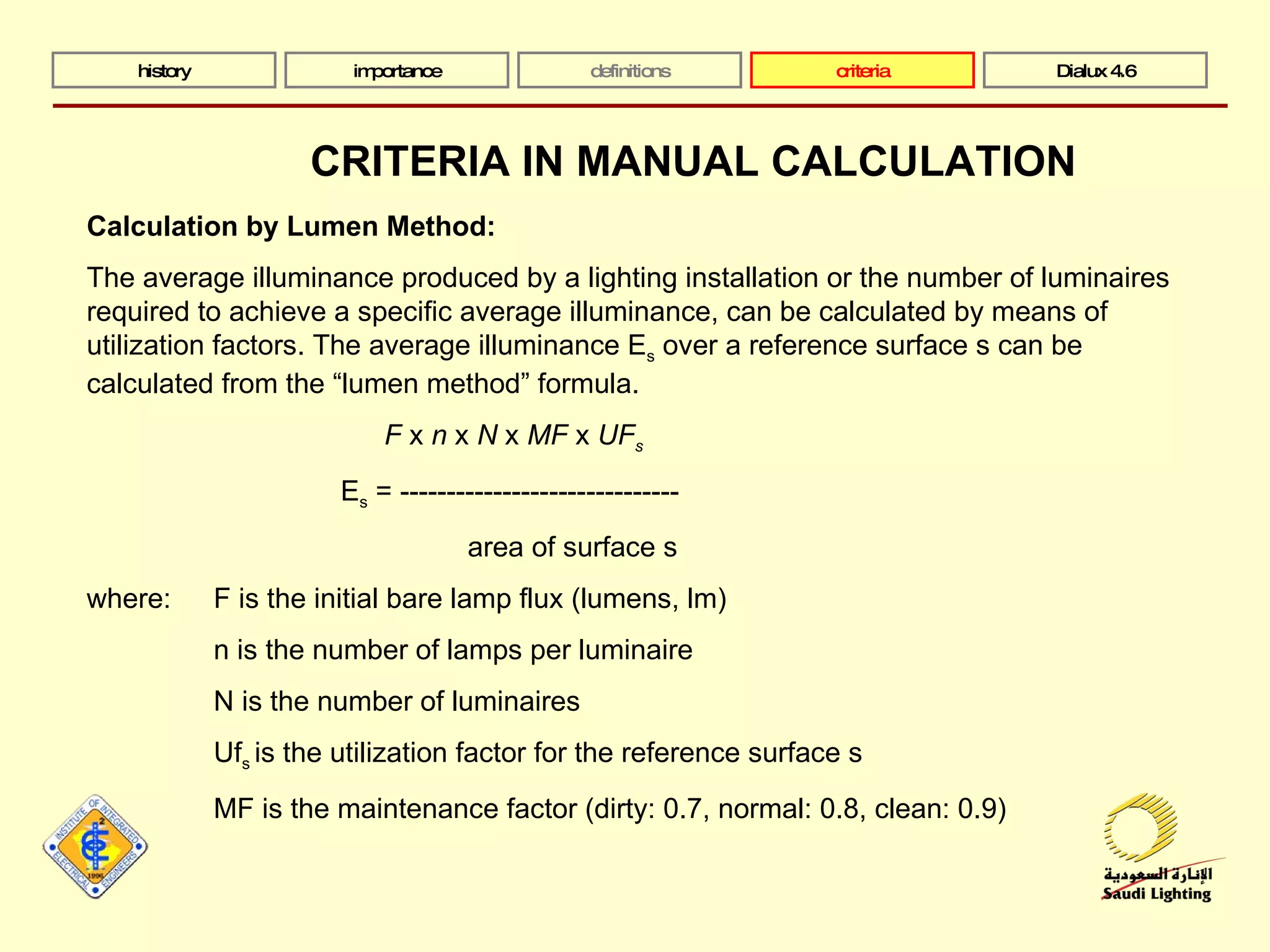 history importance definitions criteria Dialux 4.6 Calculation by Lumen Method: The average illuminance produced by a lighting installation or the number of luminaires required to achieve a specific average illuminance, can be calculated by means of utilization factors. The average illuminance E s  over a reference surface s can be calculated from the “lumen method” formula. F  x  n  x  N  x  MF  x  UF s E s  = ------------------------------ area of surface s where: F is the initial bare lamp flux (lumens, lm) n is the number of lamps per luminaire N is the number of luminaires Uf s  is the utilization factor for the reference surface s MF is the maintenance factor (dirty: 0.7, normal: 0.8, clean: 0.9) CRITERIA IN MANUAL CALCULATION 