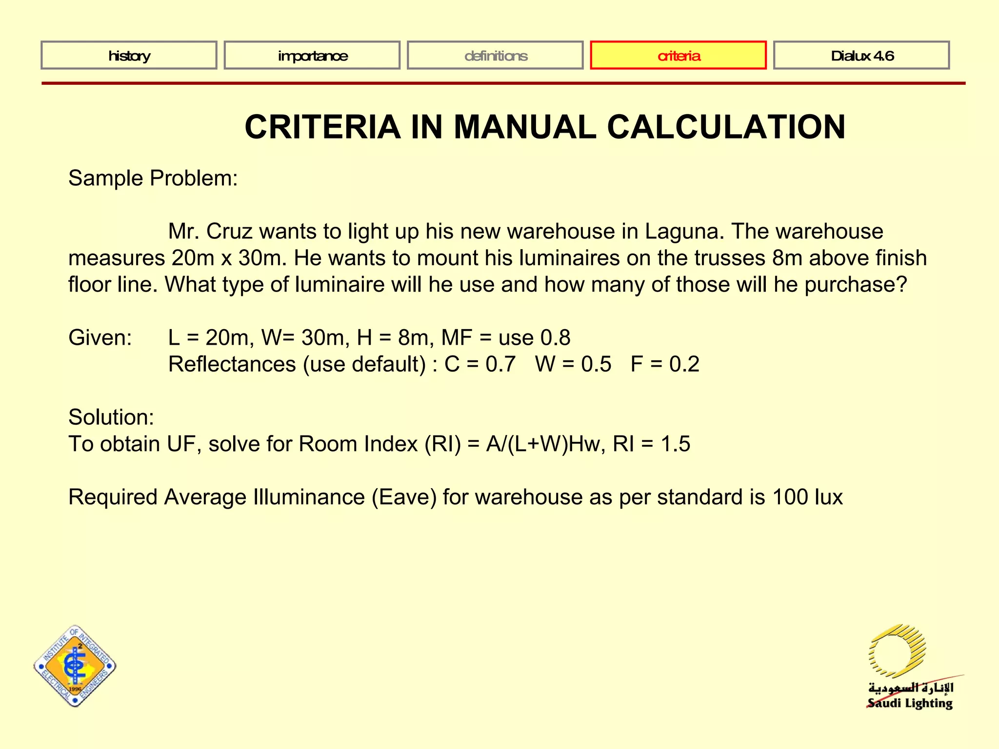 history importance definitions criteria Dialux 4.6 Sample Problem: Mr. Cruz wants to light up his new warehouse in Laguna. The warehouse measures 20m x 30m. He wants to mount his luminaires on the trusses 8m above finish floor line. What type of luminaire will he use and how many of those will he purchase? Given: L = 20m, W= 30m, H = 8m, MF = use 0.8 Reflectances (use default) : C = 0.7  W = 0.5  F = 0.2  Solution:  To obtain UF, solve for Room Index (RI) = A/(L+W)Hw, RI = 1.5 Required Average Illuminance (Eave) for warehouse as per standard is 100 lux CRITERIA IN MANUAL CALCULATION 