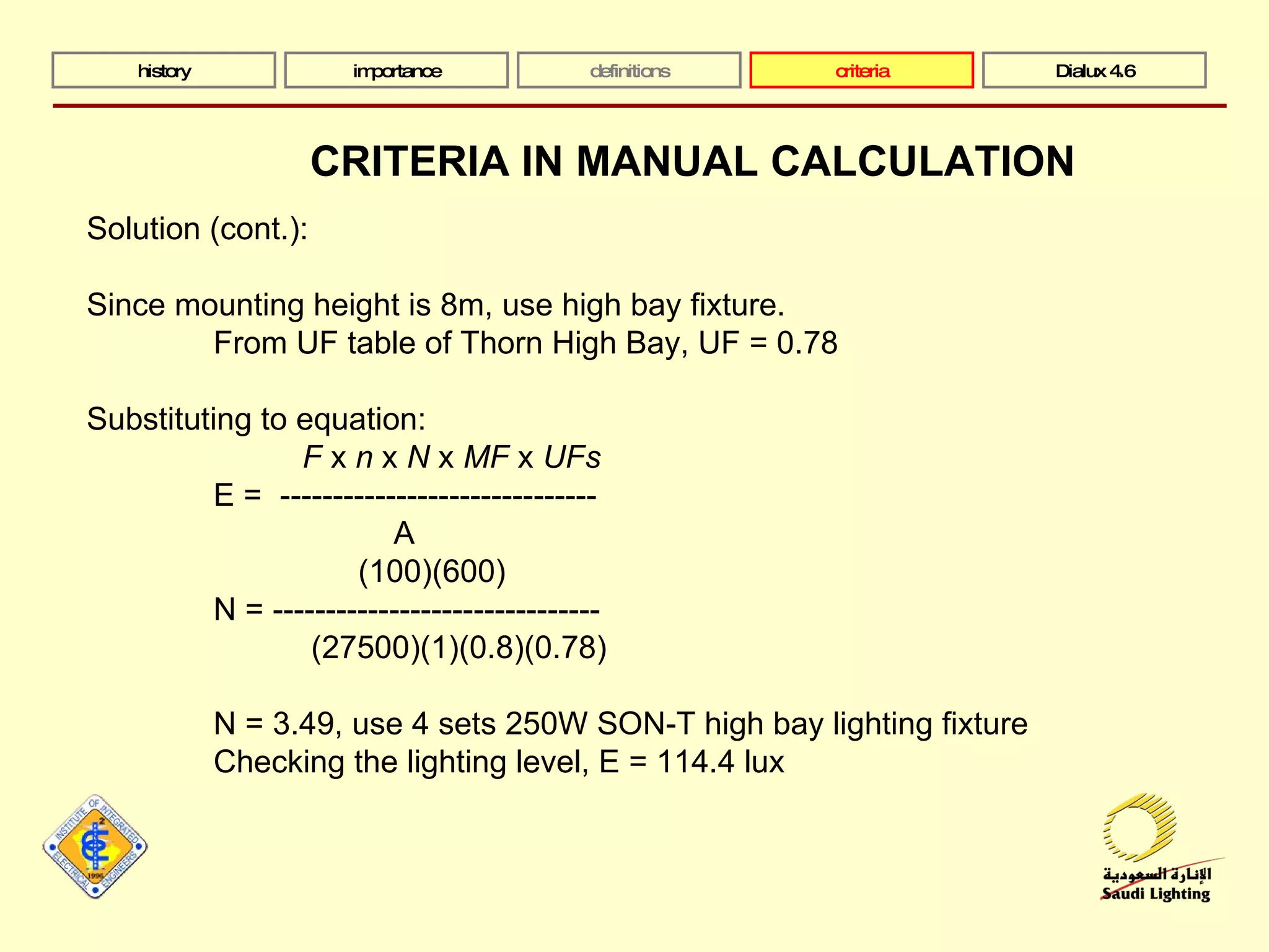 history importance definitions criteria Dialux 4.6 Solution (cont.):  Since mounting height is 8m, use high bay fixture. From UF table of Thorn High Bay, UF = 0.78 Substituting to equation:   F  x  n  x  N  x  MF  x  UFs E =  ------------------------------   A   (100)(600) N = -------------------------------   (27500)(1)(0.8)(0.78) N = 3.49, use 4 sets 250W SON-T high bay lighting fixture Checking the lighting level, E = 114.4 lux CRITERIA IN MANUAL CALCULATION 