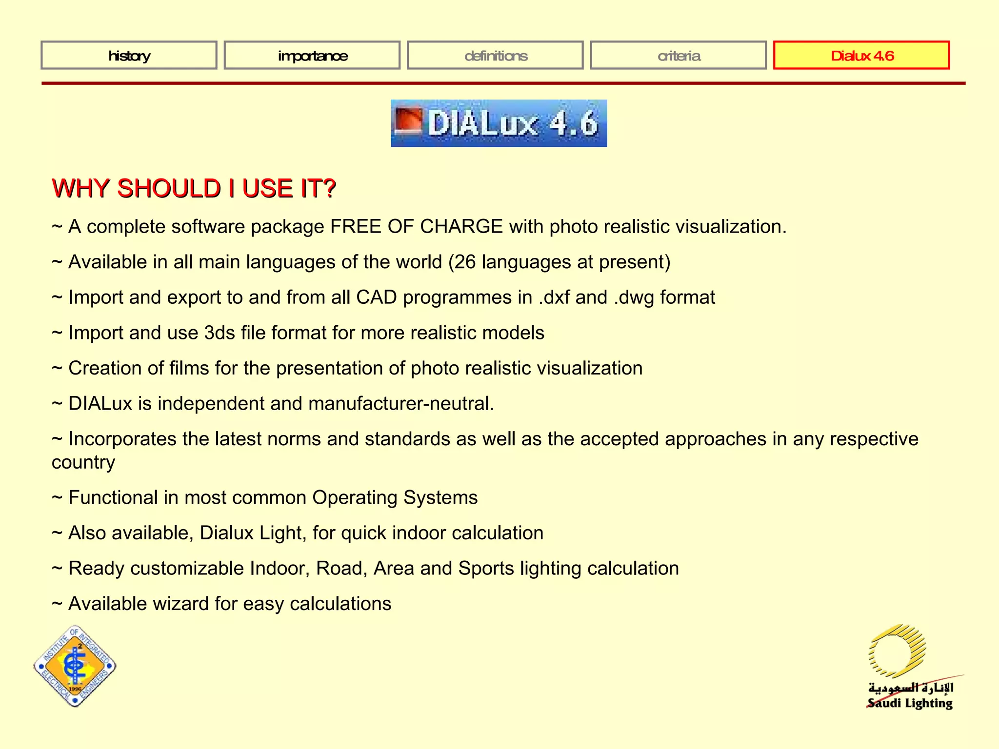 history importance definitions criteria Dialux 4.6 WHY SHOULD I USE IT? ~ A complete software package FREE OF CHARGE with photo realistic visualization.  ~ Available in all main languages of the world (26 languages at present)  ~ Import and export to and from all CAD programmes in .dxf and .dwg format  ~ Import and use 3ds file format for more realistic models ~ Creation of films for the presentation of photo realistic visualization  ~ DIALux is independent and manufacturer-neutral.  ~ Incorporates the latest norms and standards as well as the accepted approaches in any respective country ~ Functional in most common Operating Systems ~ Also available, Dialux Light, for quick indoor calculation ~ Ready customizable Indoor, Road, Area and Sports lighting calculation  ~ Available wizard for easy calculations 
