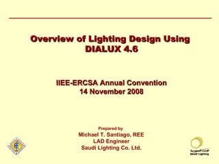 Overview of Lighting Design Using  DIALUX 4.6 IIEE-ERCSA Annual Convention 14 November 2008 Prepared by   Michael T. Santiago, REE LAD Engineer Saudi Lighting Co. Ltd. 