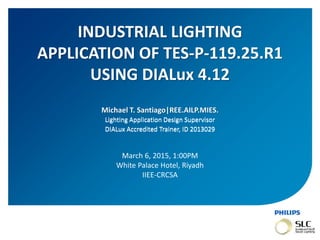 November 01, 2013 _Sector Confidential1
Michael T. Santiago|REE.AILP.MIES.
Lighting Application Design Supervisor
DIALux Accredited Trainer, ID 2013029
INDUSTRIAL LIGHTING
APPLICATION OF TES-P-119.25.R1
USING DIALux 4.12
Lighting Application Design Supervisor
DIALux Accredited Trainer, ID 2013029
March 6, 2015, 1:00PM
White Palace Hotel, Riyadh
IIEE-CRCSA
 