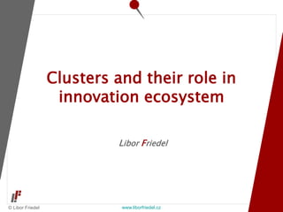 © Libor Friedel www.liborfriedel.cz
Libor Friedel
Clusters and their role in
innovation ecosystem
 