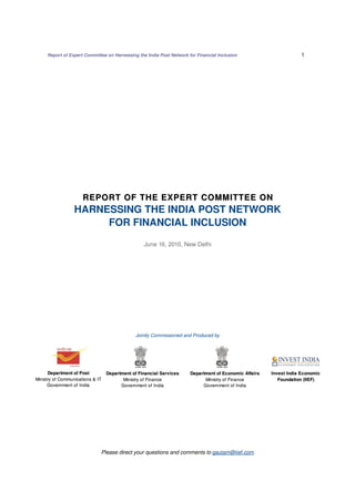 Report of Expert Committee on Harnessing the India Post Network for Financial Inclusion 1 
REPORT OF THE EXPERT COMMITTEE ON 
HARNESSING THE INDIA POST NETWORK 
FOR FINANCIAL INCLUSION 
June 16, 2010, New Delhi 
Jointly Commissioned and Produced by 
Please direct your questions and comments to gautam@iief.com 
Department of Post 
Ministry of Communications & IT 
Government of India 
Department of Financial Services 
Ministry of Finance 
Government of India 
Department of Economic Affairs 
Ministry of Finance 
Government of India 
Invest India Economic 
Foundation (IIEF) 
 