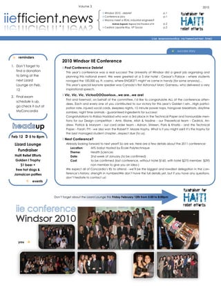 Volume 3                                                                                            2010
                                                           Windsor 2010 - debrief                                  p.1
                                                                                                                               fundraiser for

                                                                                                                               HAITI
                                                           Conference pics                                         p.1
                                                           Wanna meet a REAL industrial engineer?
                                                                  Andrew Avgousti, Regional Vice President of IIE   p.2
                                                           Cedrick Laporte-Roy, VP Social                          p.2
                                                                                                                               relief efforts
                                                                                                             iie.ecaconcordia.ca/newsletter.html



                                                                                                                           success story

   reminders
                             2010 Windsor IIE Conference
1. Don’t forget to
                             Post Conference Debrief
   find a donation              This year’s conference was a real success! The University of Windsor did a great job organizing and
   to bring at the              planning this national event. We were greeted at a 5 star hotel - Ceasar’s Palace - where students
   next Lizard                  ravaged the 100,000 sq. ft. casino, where ENGR371 might’ve came in handy (for some anyway)…
   Lounge on Feb.               This year’s special keynote speaker was Canada’s first Astronaut Marc Garneau, who delivered a very
   12                           inspirational speech.

2. Final exam
                             Vic, Vic, Vic, VictooOOOoorious...we are...we are!
                                First and foremost, on behalf of the committee, I’d like to congratulate ALL of the conference atten-
   schedule is up,
                                dees. Each and every one of you contributed to our victory for this year’s Golden I win…High partici-
   go check it out at
                                pation rate, injured vocal cords, sleepless nights, 15 minute power naps, hangover breakfasts, daytime
   MyConcordia                  zombies, night time animals - guaranteed ingredients for success!
                                Congratulations to Raïssa Haddad who won a 3rd place in the Technical Paper and honourable men-
                                tions for our Design competition - Amir, Eliane, Atish & Nadine - our Theoretical team - Cedrick, An-

                up              drew, Patrick & Maryam - our card order team - Adnan, Shireen, Paris & Khatib - and the Technical
                                Paper - Farah. FYI - we also won the Robert F. Moore trophy. What is it you might ask? It’s the trophy for
                                the best managed student chapter...respect due (to us).
Feb 12  5 to 8pm
                             Next Conference?
  Lizard Lounge                 Already looking forward to next year? So are we. Here are a few details about the 2011 conference:
                                   Location:       MTL baby! Hosted by École Polytechnique
    Fundraiser                     Theme:          Health Sciences
 Haiti Relief Efforts              Date:           2nd week of January (to be confirmed)
  Golden I Trophy                  Cost:           to be confirmed (last conference, without hotel $160, with hotel $275 member, $295
     $1 beer +                                     non member to give you an idea )
  free hot dogs &               We expect all of Concordia’s IEs to attend - we’ll be the biggest and rowdiest delegation in the con-
 Jamaican patties               ference’s history; strength in numbers!We don’t have the full details yet, but if you have any questions,
                                don’t hesitate to contact us!
             events


                                                                                                                                 fundraiser for

                                                                                                                                 HAITI
                        Don’t forget about the Lizard Lounge this Friday February 12th from 5:00 to 8:00pm


                                                                                                                                 relief efforts




    you 
 