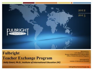 Sponsored by:

Fulbright                                                                        U.S. Department of State
                                                                 Bureau of Educational and Cultural Affairs
                                                                   Office of Global Educational Programs

Teacher Exchange Program                                                                    Administered by:
                                                                         Institute of International Education
Holly Emert, Ph.D., Institute of International Education (IIE)
                                                                       fulbrightteacherexchange.org
 