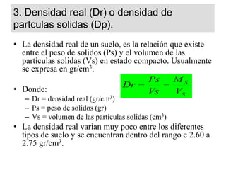 3. Densidad real (Dr) o densidad de
partculas solidas (Dp).
• La densidad real de un suelo, es la relación que existe
entre el peso de solidos (Ps) y el volumen de las
partículas solidas (Vs) en estado compacto. Usualmente
se expresa en gr/cm3.
• Donde:
– Dr = densidad real (gr/cm3)
– Ps = peso de solidos (gr)
– Vs = volumen de las partículas solidas (cm3)
• La densidad real varian muy poco entre los diferentes
tipos de suelo y se encuentran dentro del rango e 2.60 a
2.75 gr/cm3.
S
S
V
M
Vs
Ps
Dr 

 