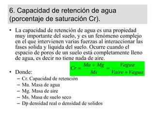 6. Capacidad de retención de agua
(porcentaje de saturación Cr).
• La capacidad de retención de agua es una propiedad
muy importante del suelo, y es un fenómeno complejo
en el que intervienen varias fuerzas al interaccionar las
fases solida y liquida del suelo. Ocurre cuando el
espacio de poros de un suelo está completamente lleno
de agua, es decir no tiene nada de aire.
• Donde:
– Cr. Capacidad de retención
– Ma. Masa de agua
– Mg. Masa de aire
– Ms. Masa de suelo seco
– Dp densidad real o densidad de solidos
Vagua
Vaire
Vagua
Ms
Mg
Ma
Cr




 
